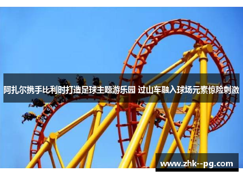 阿扎尔携手比利时打造足球主题游乐园 过山车融入球场元素惊险刺激