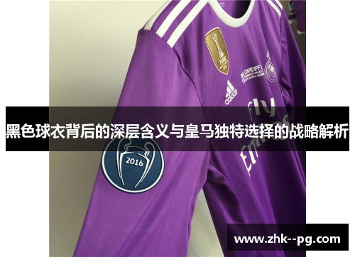 黑色球衣背后的深层含义与皇马独特选择的战略解析