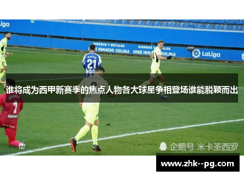 谁将成为西甲新赛季的焦点人物各大球星争相登场谁能脱颖而出