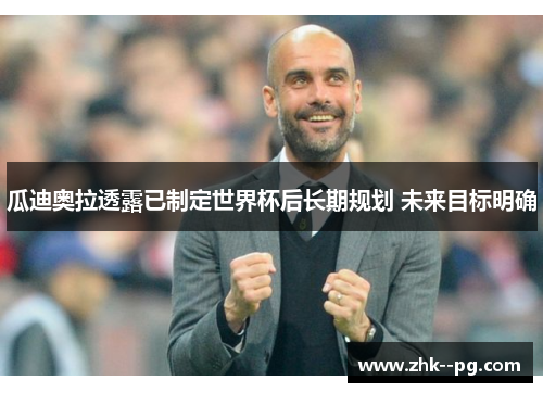 瓜迪奥拉透露已制定世界杯后长期规划 未来目标明确