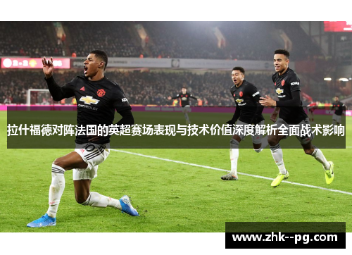 拉什福德对阵法国的英超赛场表现与技术价值深度解析全面战术影响