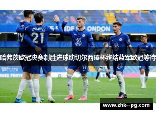 哈弗茨欧冠决赛制胜进球助切尔西捧杯终结蓝军欧冠等待