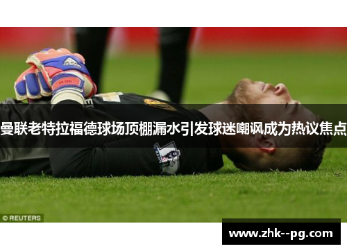 曼联老特拉福德球场顶棚漏水引发球迷嘲讽成为热议焦点