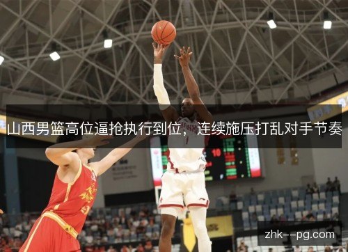 山西男篮高位逼抢执行到位，连续施压打乱对手节奏